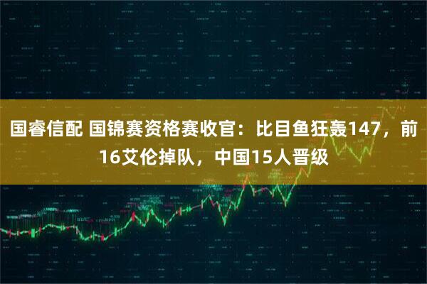 国睿信配 国锦赛资格赛收官：比目鱼狂轰147，前16艾伦掉队，中国15人晋级