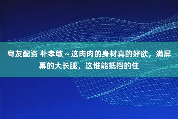 粤友配资 朴孝敏～这肉肉的身材真的好欲，满屏幕的大长腿，这谁能抵挡的住
