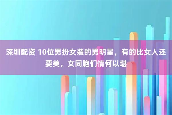 深圳配资 10位男扮女装的男明星，有的比女人还要美，女同胞们情何以堪