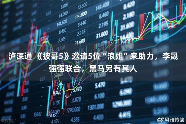 泸深通 《披哥5》邀请5位“浪姐”来助力，李晟强强联合，黑马另有其人