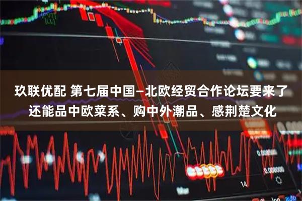 玖联优配 第七届中国—北欧经贸合作论坛要来了 还能品中欧菜系、购中外潮品、感荆楚文化