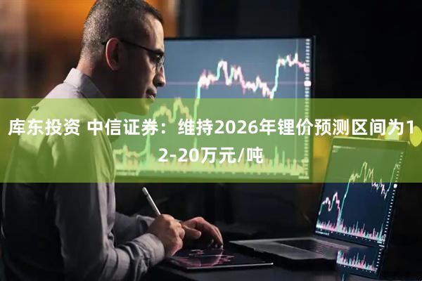 库东投资 中信证券：维持2026年锂价预测区间为12-20万元/吨