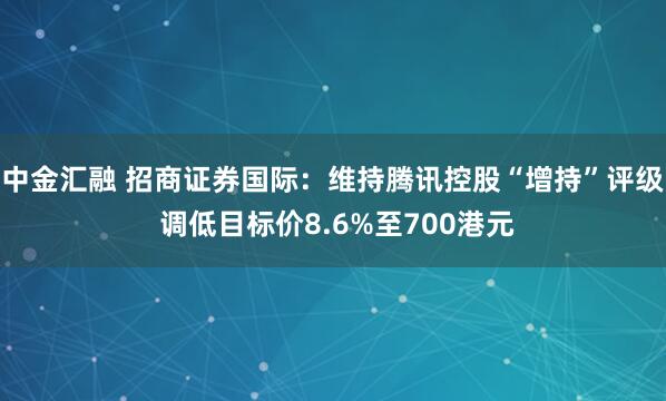 中金汇融 招商证券国际：维持腾讯控股“增持”评级 调低目标价8.6%至700港元