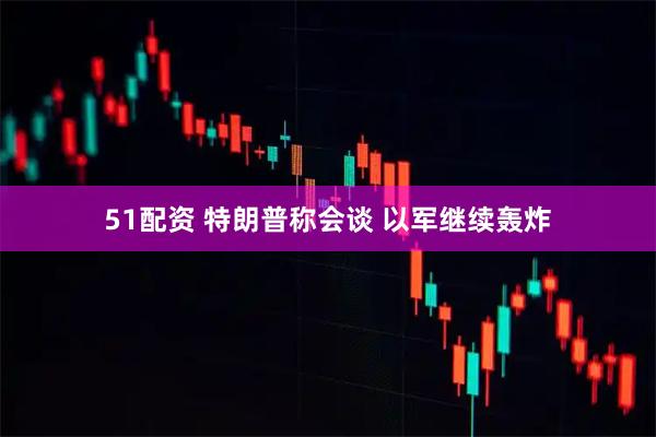 51配资 特朗普称会谈 以军继续轰炸