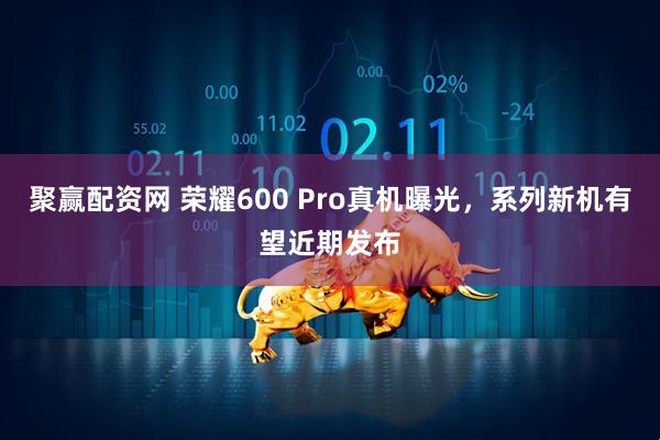 聚赢配资网 荣耀600 Pro真机曝光,系列新机有望近期发布