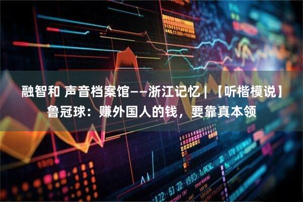 融智和 声音档案馆——浙江记忆 | 【听楷模说】鲁冠球：赚外国人的钱，要靠真本领