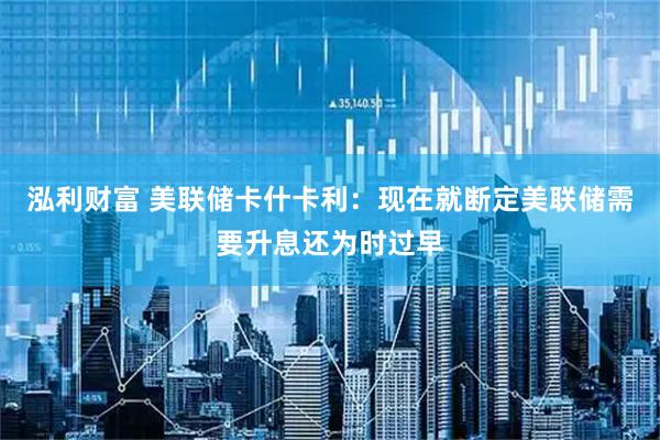 泓利财富 美联储卡什卡利：现在就断定美联储需要升息还为时过早